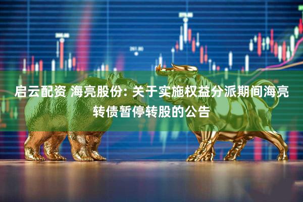 启云配资 海亮股份: 关于实施权益分派期间海亮转债暂停转股的公告