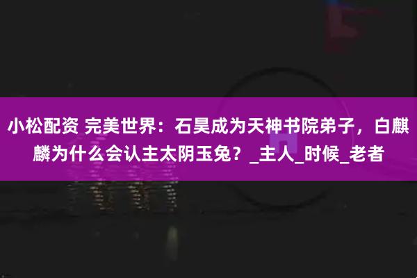 小松配资 完美世界：石昊成为天神书院弟子，白麒麟为什么会认主太阴玉兔？_主人_时候_老者