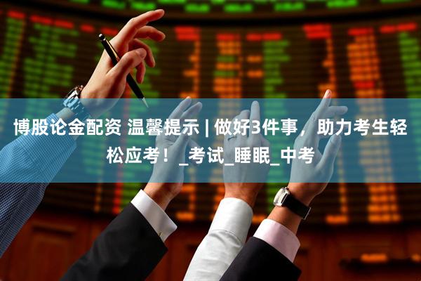 博股论金配资 温馨提示 | 做好3件事，助力考生轻松应考！_考试_睡眠_中考