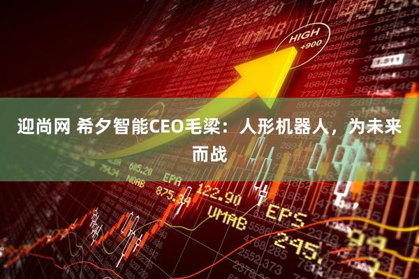 迎尚网 希夕智能CEO毛梁：人形机器人，为未来而战