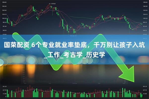 国荣配资 6个专业就业率垫底，千万别让孩子入坑_工作_考古学_历史学