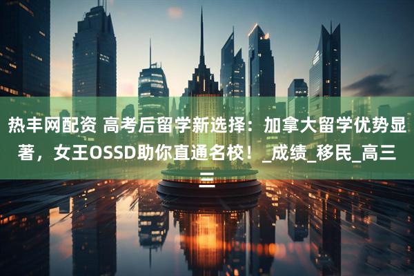 热丰网配资 高考后留学新选择：加拿大留学优势显著，女王OSSD助你直通名校！_成绩_移民_高三