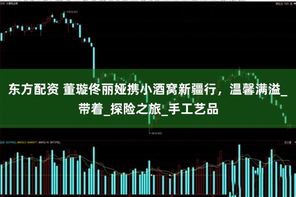 东方配资 董璇佟丽娅携小酒窝新疆行，温馨满溢_带着_探险之旅_手工艺品