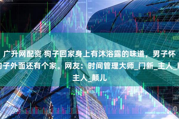 广升网配资 狗子回家身上有沐浴露的味道，男子怀疑狗子外面还有个家。网友：时间管理大师_门新_主人_颠儿