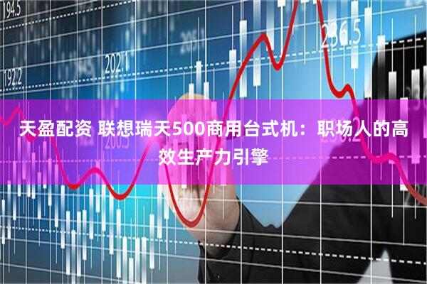 天盈配资 联想瑞天500商用台式机：职场人的高效生产力引擎